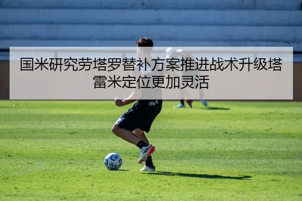 国米研究劳塔罗替补方案推进战术升级塔雷米定位更加灵活