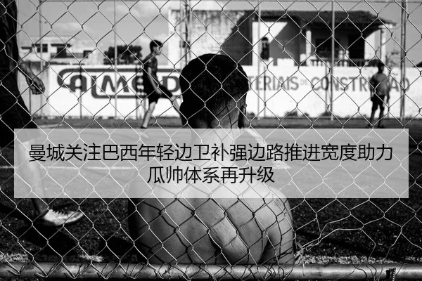 曼城关注巴西年轻边卫补强边路推进宽度助力瓜帅体系再升级