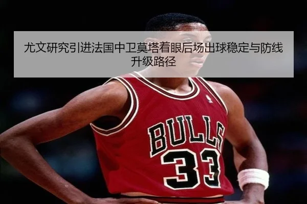 尤文研究引进法国中卫莫塔着眼后场出球稳定与防线升级路径